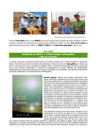 Miembros del grupo Apijanda junto a Karmit Evenzur
El lunes 7 de marzo marzo, a las 18:00 h. se reunirá el grupo para compartir las ideas de diseños, pedir el
material y preparar las herramientas necesarias para establecer el taller. Los días 12 y 13 de marzo el
grupo abrirá las puertas de su taller de 10:00 a 17:00 h en el aula de la naturaleza, Santa Lucia.
“BEE TIME”
Residencia de artistas # karmit evenzur / onca gallery
# del 4 al 17 de abril #
La artista, apicultora y geomante Karmit Evenzur, articula el trabajo entre artistas visitantes y apicultores
locales. Para ello lanza una convocatoria de residencias artísticas a través de onca gallery, un centro que
activa el discurso entre artes y ecología en Brighton (GB), inspirando la creatividad y la acción positiva de
cara a los cambios ambientales, un espacio de investigación y estudio habitado por profesionales
independientes, creativos que trabajan con causas ambientales y universidades que exploran los beneficios
del trabajo colaborativo y la sistematización multidisciplinar.
karmit evenzur propone este trabajo colaborativo entre
varios residentes y apicultores de la zona para construir una
colmena a escala humana, partiendo del estudio consciente
de la vida de la abeja y del trabajo del grupo de apicultores
naturales y otros apicultores de la zona de La Janda y
Tarifa. Esta investigación multidisciplinaria consistirá en el
diseño y la construcción de una colmena lo suficientemente
grande para una persona que se siente en el interior. Los
artistas que participen en este proyecto trabajarán con la
comunidad de nuevos apicultores y sus colmenas y tendrán
la posibilidad de explorar las relaciones establecidas entre
las colmenas y el paisaje. Un programa de residencia de 2-
3 semanas en el sur de Andalucía para 3 o 4 artistas, en el
que se contará con los espacios de los molinos como
talleres de construcción y convivencia durante las jornadas
de trabajo, hospedándose los artistas en algunos hogares o
casa de hospedaje de los vecinos de Santa Lucía.
Los parámetros básicos para esta acción provienen de la
observación de la vida de la abeja y de su comunicación
con el medio. La abeja habita tanto en el espacio oscuro del
interior de la colmena (vientre, espacio-nido), como en el
paisaje geográfico externo, lleno de sol, por lo que existe
una continua relación entre los paisajes interiores y exteriores que habita la abeja. Cada colmena está
conectada a su paisaje íntimamente, y podemos aprender mucho sobre el entorno inmediato mediante la
exploración de cosas como las fuentes de néctar de la colmena está utilizando, mirando a su respuesta a
 