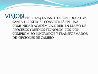 VISION EN EL 2014 LA INSTITUCIÓN EDUCATIVA
   VISION:
   SANTA TERESITA SE CONVERTIRÁ EN UNA
   COMUNIDAD ACADÉMICA LÍDER EN EL USO DE
   PROCESOS Y MEDIOS TECNOLÓGICOS CON
   COMPROMISO INNOVADOR Y TRANSFORMADOR
   DE OPCIONES DE CAMBIO.
 