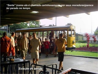 Estação do bonde “ Santa” (como ela é chamada carinhosamente por seus moradores)parece  ter parado no tempo. 