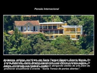 Na década de quarenta , a Pensão Mauá ( hoje Colégio Tomas de Aquino ) e  a  Pensão Internacional hospedaram pintores nacionais e estrangeiros refugiados da segunda guerra mundial.  Inúmeros  artistas  residiram  em Santa Teresa: Djanira , Emeric Marcie, Da Costa, Babinski , Darel, Newton Cavalcanti, Loio Pércio e tantos outros.  O bairro , mantendo sua tradição, continua abrigando ateliês de arte,além de promover anualmente o evento  “Santa Teresa de portas abertas”. Pensão Internacional 