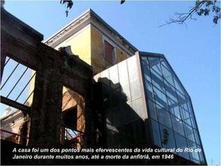 A casa foi um dos pontos mais efervescentes da vida cultural do Rio de Janeiro durante muitos anos, até a morte da anfitriã, em 1946 