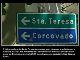 O bairro carioca de Santa Teresa,famoso por suas riquezas arquitetônicas e culturais, nasceu nos arredores do Convento das Carmelitas Descalças,no morro do Desterro, no século XVIII, e ainda preserva características daquela época. 