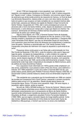 Já em 1726 era inaugurado o novo aqueduto, que, sob todos os
          aspectos, era espetacular e lembrava muito o que D. João V estava erguendo
          em "Águas Livres", Lisboa. Começava no Silvestre, com enorme caixa d`água
          de alvenaria que ainda existe próximo da nascente do Carioca, no final da atual
          rua Almirante Alexandrino, descia então um cano com dois metros de altura,
          todo em pedra e que ocupava um lado completo da rua (existem trechos dele
          ainda hoje), passava por debaixo da capela do Desterro (hoje Convento de
          Santa Teresa, inaugurado em 1750), dalí o cano prosseguia por arcos de
          alvenaria até o morro de Santo Antônio, onde, depois de abastecer o convento
          franciscano, o cano descia por rampa até o Largo que depois se chamou "da
          Carioca", terminando em formoso chafariz barroco de pedra com dezesseis
          carrancas de pedra que vertiam água.
                 Alguns anos depois, em 1738, o General Gomes Freire de Andrade,
          Conde de Bobadela, Governador da Capitania do Rio de Janeiro (1733-1763),
          mandou ampliar o aqueduto por intermédio de seu engenheiro, o Sargento Mór
          José Fernandes Pinto Alpoim, que deu as dimensões atuais do monumento,
          com quarenta e dois enormes arcos de alvenaria que sustentavam o poderoso
          cano de pedra. Terminou a reconstrução em 1744, tendo Gomes Freire
          inaugurado uma placa de mármore num sopé do aqueduto a qual ainda lá se
          acha.
                 Pequenas obras continuaram a ser feitas até a administração do Vice
          Rei Conde de Rezende (1790-1801), onde foi coberto o dito cano d`água por
          lage de pedra. Já depois da Independência, o velho chafariz do Largo da
          Carioca foi demolido em 1830, sendo substituído por um de madeira que pouco
          durou, sendo depois erguido em 1840 outro chafariz de pedra, com quarenta
          torneiras, e que durou até 1926, sendo então definitivamente arrasado. Ficava
          exatamente onde hoje está o respiradouro da estação do Metrô-Carioca, perto
          do edifício da Caixa Econômica Federal.
                 Foi o aqueduto muito reformado em 1878 quando então ampliaram um
          dos arcos, justamente o que passava sobre a Rua dos Arcos, para melhorar o
          trânsito. Em 1906 ampliaram o outro arco sobre a Avenida Mem de Sá, que
          então estava sendo aberta pelo Prefeito Francisco Pereira Passos (1902-06). O
          Governador Carlos Lacerda restaurou esses arcos às dimensões originais em
          1965.
                 Tão resistente era o aqueduto que foi transformado em 1896 em viaduto
          de bondes da Companhia Ferro Carril Carioca, passando o primeiro bondinho
          elétrico pelos arcos a 01 de setembro. Desde aquela época deixou de
          transportar água. Durou 170 anos como aqueduto. Hoje, 104 anos depois, o
          aqueduto, agora viaduto, ainda os suporta.
                 No ano de 1938 o SPHAN tombou os "Arcos da Carioca". Mesmo assim,
          alguns anos depois urbanistas pouco afeitos à nossa história propuseram sua
          demolição conjuntamente com o arrasamento do Morro de Santo Antônio,
          quando então enfrentaram resistência decisiva do Presidente do Instituto de
          Arquitetos do Brasil, o engenheiro-arquiteto Firmino Fernandes Saldanha
          (1906-1985), que se sagrou vencedor depois de longa batalha judicial. Ironia
          das ironias, Saldanha descendia em linha direta do Governador Ayres de
          Saldanha e Albuquerque, o homem que tornou os arcos uma realidade.




                                                                                       2
PDF Creator - PDF4Free v2.0                                 http://www.pdf4free.com
 