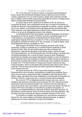 CONVENTO DE SANTA TERESA
                  Em 1715 vinha à luz no Rio de Janeiro a inocente Jacinta Rodrigues
          Ayres, quarta filha de Manuel Rodrigues Ayres e Maria de Lemos Pereira.
          Jacinta, juntamente com sua irmã Francisca, desde cedo mostraram pendor
          para a religião, tendo ambas presenciado aparições de santos e protagonizado
          alguns interessantes fenômenos psicocinéticos.
                  Em pleno século XVIII, ainda eram proibidos no Rio de Janeiro os
          conventos de freiras, pois a justificativa era de que o número de mulheres na
          cidade era diminuto e isso prejudicaria a expansão da colônia. Jacinta, ajudada
          por um tio, adquiriu uma chácara na Rua de Mata-cavalos (atual Riachuelo),
          onde restaurou uma capela dedicada ao Menino Deus. Nessa chácara as duas
          irmãs e um grupo de abnegadas levavam vida religiosa.
                  O General Gomes Freire de Andrade, Conde de Bobadela, Governador
          da Capitania do Rio de Janeiro (1733-63), burlando a proibição régia, já em
          1736 autorizou o funcionamento do Recolhimento do Parto, primeira
          agremiação religiosa feminina na cidade. Em 1742, o Governador patrocinou a
          fundação do convento de freiras de N. Sra. da Ajuda, no Largo da Ajuda, atual
          Praça Marechal Floriano, demolido em 1911.
                  Não escapou de Gomes Freire a devoção das duas irmãs, tendo
          autorizado a ambas a fundação de um cenóbio feminino dedicado à Santa
          Teresa de Ávila. Doou de seu próprio bolso para elas a chácara das
          Mangueiras, cujas terras abrangiam onde depois surgiu o bairro da Lapa.
          Com esse patrimônio, em 30 de dezembro de 1744 foi fundado o convento das
          carmelitas descalças com o nome de Santa Teresa de Ávila. Receberam
          igualmente em doação uma capela abandonada situada no morro do Desterro.
          Essa capelinha havia sido fundada em 1629 por Antônio Gomes do Desterro e
          já tinha sido recusada pelos frades carmelitas haja vista a distância da mesma
          à cidade. Em 1710 havia sofrido um ataque das tropas invasoras de Jean
          François Duclerc, tendo os franceses sidos expulsos pelo pároco local. Pouco
          antes de 1744 ela havia pertencido aos frades capuchinhos italianos, que
          pouco ficaram com ela.
                  No dia 24 de junho de 1750 as duas irmãs lançaram a pedra
          fundamental do novo convento, aproveitando a capelinha já existente. Deu o
          plano da nova casa o engenheiro militar e brigadeiro José Fernandes Pinto
          Alpoim. Aliás, ele próprio que antes trabalhara na reconstrução do Aqueduto da
          Carioca (1738-44), cuidou para que o convento tivesse água canalizada.
                  No início de 1757 as religiosas puderam ocupar sua casa, mas os
          trabalhos não estavam concluídos nem em janeiro de 1763, quando da morte
          de Gomes Freire que lhes tinha dado início. Gomes Freire foi enterrado no
          chão do convento, bem como Alpoim, que morreu dois anos depois. No final do
          século XVIII foram colocados os maravilhosos azulejos portugueses na
          portaria, com cartelas temáticas e assuntos variados, de autoria ignorada. Os
          três altares rococós internos, todos do final do século XVIII são anônimos, mas
          de talha muito boa, atribuída por alguns ao Mestre Valentim (1745-1813).
                  O convento e a capela, que passaram por uma reforma completa no
          século XX, são muito simples e não foram descaracterizados. A capela é
          ladeada por um único campanário, do lado do Evangelho.

                      RESUMO RÁPIDO DAS RUAS DE SANTA TERESA.



                                                                                        3
PDF Creator - PDF4Free v2.0                                 http://www.pdf4free.com
 
