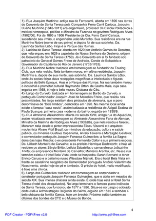 1)- Rua Joaquim Murtinho: antiga rua do Ferrocarril, aberta em 1896 nas terras
          do Convento de Santa Teresa pela Companhia Ferro Carril Carioca. Joaquim
          Duarte Murtinho (1848-1911) era engenheiro, professor da Escola Politécnica e
          médico homeopata, político e Ministro da Fazenda no govêrno Rodrigues Alves
          (1902/06). Foi de 1893 a 1906 Presidente da Cia. Ferro Carril Carioca,
          sucedendo seu irmão, o engenheiro João Murtinho. Sua residência era na rua
          Murtinho Nobre (nome de seu primo) e depois foi de sua sobrinha, Da.
          Laurinda Santos Lôbo. Hoje é o Parque das Ruínas.
          2)- Ladeira de Santa Teresa: aberta em 1629 por Antônio Gomes do Desterro,
          que nela ergueu em 1629 a capelinha de Nossa Senhora do Desterro, origem
          do Convento de Santa Teresa (1750). Já o Convento em si foi fundado sob
          patrocínio do General Gomes Freire de Andrade, Conde de Bobadela e
          Governador da Capitania do Rio de Janeiro (1733/1763).
          3)- Rua Murtinho Nobre: batizada em homenagem ao fundador do Touring
          Club, que nela residiu. Nela também morou, em altiva residência, Joaquim
          Murtinho e, depois de sua morte, sua sobrinha, Da. Laurinda Santos Lôbo,
          onde às sextas feiras dava recepções magníficas a intelectuais e figuras
          políticas da Belle Époque. Hoje é o Parque das Ruínas. Na rua também morou
          o industrial e promotor cultural Raymundo Ottoni de Castro Maia, cuja casa,
          erguida em 1958, é hoje o belo museu Chácara do Céu.
          4)- Largo do Curvelo: batizada em homenagem ao Barão do Curvelo, o
          português Comendador Joaquim José de Meirelles Freire, que residiu nas
          proximidades. No largo existiam dois pináculos de alvenaria, que o povo
          denominava de “Dois Irmãos”, demolidos em 1926. No mesmo local ainda
          existe a famosa “casa navio”, assim batizada a residência de Abigail Seabra de
          Paula Buarque, primeira casa moderna do bairro, erguida em 1938/9.
          5)- Rua Almirante Alexandrino: aberta no século XVIII, antiga rua do Aqueduto,
          assim rebatizada em homenagem ao Almirante Alexandrino Faria de Alencar,
          Ministro da Marinha de Rodrigues Alves (1902/06), que nela residiu e faleceu.
          Moraram nela desde o pintor impressionista Eliseu Visconti e o arquiteto
          modernista Álvaro Vital Brazil; os ministros da educação, cultura e saúde
          pública, os mineiros Gustavo Capanema, Anísio Teixeira e Marzagão Gesteira;
          o comendador português Joaquim Fonseca Guimarães; a família La Sagne,
          dona das lojas Mesbla; o ex-presidente Fernando Collor e sua primeira esposa,
          Da. Lilibeth Monteiro de Carvalho; o ex-prefeito Henrique Dodsworth; e hoje ali
          residem os atores Sérgio Britto, Letícia Sabatella; o carnavalesco Joãozinho
          Trinta; os empresários Monteiro de Carvalho; Monteiro Aranha, etc. Nessa rua
          também existiu o Hotel Bela Vista, onde se hospedou Sarah Bernard; o tenor
          Enrico Caruso e o bailarino russo Wlasclaw Nijinski. Era o hotel Bela Vista em
          frente ao castelinho neogótico do Comendador português Antônio Valentim do
          Nascimento, ainda hoje de pé e tombado. O prédio do hotel, muito modificado,
          é hoje uma clínica.
          6)- Largo dos Guimarães: batizado em homenagem ao comendador e
          construtor português Joaquim Fonseca Guimarães, que o abriu em meados do
          século XIX. Sua imensa chácara ainda existe. É onde hoje está o Hotel Santa
          Teresa (hotel dos desquitados). No largo terminava o famoso plano inclinado
          de Santa Teresa, que funcionou de 1877 a 1926. Situa-se no Largo o sobrado
          onde está a Administração Regional do Bairro, erguido em 1875 e também a
          bela chácara da família Garcia, hoje um brechó. Próximo estão também as
          oficinas dos bondes da CTC e o Museu do Bonde.


                                                                                        4
PDF Creator - PDF4Free v2.0                                 http://www.pdf4free.com
 