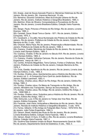 02)- Araújo, José de Souza Azevedo Pizarro e; Memórias Históricas do Rio de
          Janeiro. Rio de Janeiro, INL, Imprensa Nacional, 10 vols.
          03)- Barreiros, Eduardo Canabrava; Atlas da Evolução Urbana do Rio de
          Janeiro. Rio de Janeiro, Instituto Histórico e Geográfico Brasileiro, 1965, il.
          04)- Belchior, Elísio de Oliveira; Conquistadores e Povoadores do Rio de
          Janeiro. Rio de Janeiro, Livraria Brasiliana Editôra, Coleção Vieira Fazenda,
          1965.
          05)- Berger, Paulo; Pinturas e Pintores do Rio Antigo. Rio de Janeiro, Livraria
          Kosmos, 1990, il.
          06)- Canstatt, Oscar; Brasil Terra e Gente - 1871. Rio de Janeiro, Editôra
          Conquista, 1975, il.
          07)- Cavalcanti, J. Cruvêllo; Nova Numeração dos Prédios da Cidade do Rio de
          Janeiro. Rio de Janeiro, Prefeitura da Cidade do Rio de Janeiro, Coleção
          Memória do Rio, 2 vols., 1978 .
          08)- Chiavari, Maria Pace; Rio de Janeiro, Preservação e Modernidade. Rio de
          Janeiro, Prefeitura da Cidade do Rio de Janeiro, 1998, il.
          09)- Coaracy, Vivaldo; Memórias da Cidade do Rio de Janeiro. Rio de Janeiro,
          Livraria José Olympio Editôra, 1965, il.
          10)- Coaracy, Vivaldo; O Rio de Janeiro no Século XVII. Rio de Janeiro, Livraria
          José Olympio Editôra, 1965, il.
          11)- Coaracy, Vivaldo; Velharias Cariocas. Rio de Janeiro, Revista do Clube de
          Engenharia, março de 1941, il.
          12)- Corrêa, Armando Magalhães; Terra Carioca, Fontes e Chafarizes. Rio de
          Janeiro, Prefeitura da Cidade do Rio de Janeiro, Coleção Memória do Rio,
          1978, il.
          13)- Cruls, Gastão; Aparência do Rio de Janeiro. Rio de Janeiro, Livraria José
          Olympio Editora, 2 vols., 1965, il.
          14)- Dunlop, Charles Julius; Apontamentos para a História dos Bondes no Rio
          de Janeiro vol. 2 - A Companhia Ferro Carril do Jardim Botânico. Rio de
          Janeiro, Editôra Laemmert, 1953, il.
          15)- Dunlop, Charles Julius; Álbum do Rio Antigo. Rio de Janeiro, Editôra Rio
          Antigo, 1965, il.
          16)- Dunlop, Charles Julius; Os Meios de Transporte no Rio Antigo. Rio de
          Janeiro, Ministério dos Transportes, Serviço de Documentação, 1972, il.
          17)- Dunlop, Charles Julius; Rio Antigo. Rio de Janeiro, Editôra Rio Antigo, 3
          vols., 1958/1960, il.
          18)- Dunlop, Charles Julius; Subsídios para a História do Rio de Janeiro. Rio de
          Janeiro, Editora Rio Antigo, 1957, il.
          198)- Edmundo, Luís; O Rio de Janeiro no Tempo dos Vice Reis. Rio de
          Janeiro, Editôra Conquista, 1957, il.
          20)- Fazenda, José Vieira; Antiqualhas e Memórias do Rio de Janeiro. Rio de
          Janeiro, Revista do Instituto Histórico e Geográfico Brasileiro, 5 vols. 1919.
          21)- Ferrez, Gilberto; O Rio Antigo do Fotógrafo Marc Ferrez - 1875/1918. Rio
          de Janeiro, João Fortes Engenharia, 1984, il.
          22)- Gérson, Brasil; História das Ruas do Rio de Janeiro. Rio de Janeiro,
          Livraria Brasiliana Editôra, Coleção Vieira Fazenda, 1965, il.
          23)- Gérson, Brasil; O Ouro, O Café e o Rio. Rio de Janeiro, Livraria Brasiliana
          Editôra, Coleção Vieira Fazenda, 1967, il.
          24)- Govêrno Dos Estados Unidos do Brazil. Recenseamento Geral de 1920.
          Rio de Janeiro, Departamento Geral de Estatística, 6 vols., 1922, il.


                                                                                        6
PDF Creator - PDF4Free v2.0                                 http://www.pdf4free.com
 