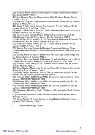 25)- Graham, Maria; Diário de uma Viagem ao Brasil. Belo Horizonte/Itatiaia,
          São Paulo/EDUSP, 1990, il.
          26)- Luz, Ronaldo Pinto da; Monografia da XXIV RA, Santa Teresa. Rio de
          Janeiro, 1971, il.
          27)- Maurício, Augusto; Templos Históricos do Rio de Janeiro. Rio de Janeiro,
          Biblioteca Militar, 1947, il.
          28)- Orazi, Ângelo; Rio de Janeiro And Environs - Traveller`s Guide. Rio de
          Janeiro, Guias do Brasil Ltda., 1939.
          29)- Reis, José de Souza; Arcos da Carioca. Revista do Patrimônio Histórico e
          Artístico Nacional, vol. XII, 1955, il.
          30)- República dos Estados Unidos do Brazil. Recenseamento Geral de
          1906(Districto Federal). Rio de Janeiro, Tip. Da Estatística, 1907, il.
          31)- Rios Filho, Adolfo Morales de Los; Grandjean de Montigny e a Evolução da
          Arte Brasileira. Rio de Janeiro, Empresa A Noite, 1941, il.
          32)- Rios Filho, Adolfo Morales de Los; O Rio de Janeiro Imperial. Rio de
          Janeiro, Editôra A Noite, 1948, il.
          33)- Santos, Francisco Agenor de Noronha; Aqueduto da Carioca. Rio de
          Janeiro, Revista do Serviço do Patrimônio Histórico e Artístico Nacional, vol. 4,
          1940, il.
          34)- Santos, Francisco Agenor de Noronha; As Freguesias do Rio Antigo. Rio
          de Janeiro, Editôra O Cruzeiro, 1965, il.
          35)- Santos, Francisco Agenor de Noronha; Os Meios de Transporte no Rio de
          Janeiro. Rio de Janeiro, Tipografia Jornal do Commércio, 1934, 2vols., il.
          36)- Sarthou, Carlos; Relíquias da Cidade do Rio de Janeiro. Rio de Janeiro,
          Livraria Atheneu, 1965, il.
          37)- Silva, Rosauro Mariano da; A Luta pela Água. Rio de Janeiro, Companhia
          Estadual de Água e Esgotos, 1988, il.
          38)- Tabet, Sérgio; e Pummar, Sônia; O Rio de Janeiro em Antigos Cartões
          Postais. Rio de Janeiro, Editôra do Autor, 1985, il.
          39)- Teixeira, Milton de Mendonça; O Rio de Janeiro e sua Arquitetura. Rio de
          Janeiro, GECET/DOP/RIOTUR, 1989.
          40)- Teixeira, Milton de Mendonça; O Rio de Janeiro e suas Igrejas. Rio de
          Janeiro, GECET/DOP/RIOTUR, 1988.
          41)- Teixeira, Milton de Mendonça; O Rio de Janeiro e suas Praças. Rio de
          Janeiro, GECET/DOP/RIOTUR, 1988.
          42)- Valladares, Clarival do Prado; Rio Barroco. Rio de Janeiro, Bloch Editores,
          1978, il.
          43)- Valladares, Clarival do Prado; Rio Neoclássico. Rio de Janeiro, Bloch
          Editores, 1978, il.
          44)- Vários Autores; O Rio de Janeiro em seus Quatrocentos Anos. Rio de
          Janeiro, Editôra Record, 1965, il.

                Milton de Mendonça Teixeira.




                                                                                         7
PDF Creator - PDF4Free v2.0                                  http://www.pdf4free.com
 
