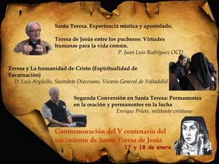 Santa Teresa. Experiencia mística y apostolado. 
Teresa de Jesús entre los pucheros: Virtudes 
humanas para la vida común. 
P. Juan Luis Rodríguez OCD 
Teresa y La humanidad de Cristo (Espiritualidad de 
Encarnación) 
D. Luis Argüello, Sacerdote Diocesano. Vicario General de Valladolid 
Segunda Conversión en Santa Teresa: Permanentes 
en la oración y permanentes en la lucha 
Enrique Prieto, militante cristiano 
Conmemoración del V centenario del 
nacimiento de Santa Teresa de Jesús 
17 y 18 de enero 
 