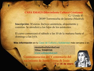 CASA EMAÚS (Movimiento Cultural Cristiano): 
28189 Torremocha de Jarama (Madrid) 
Inscripción: 30 euros. Incluye asistencia, alojamiento y 
comidas. Se atenderá a los hijos de los asistentes. 
El curso comenzará el sábado a las 10 de la mañana hasta el 
domingo a las 14 h. 
Más información en tu Casa de Cultura y Solidaridad más cercana o en 
emaus@solidaridad.net 
Tlfno. 918485548 
www.solidaridad.net 
C/ Uceda 45 
Conmemoración del V centenario del 
nacimiento de Santa Teresa de Jesús 
17 y 18 de enero 
