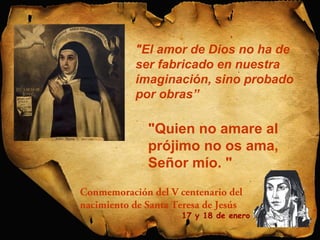 "El amor de Dios no ha de 
ser fabricado en nuestra 
imaginación, sino probado 
por obras” 
"Quien no amare al 
prójimo no os ama, 
Señor mío. " 
Conmemoración del V centenario del 
nacimiento de Santa Teresa de Jesús 
17 y 18 de enero 
 