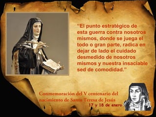 “El punto estratégico de 
esta guerra contra nosotros 
mismos, donde se juega el 
todo o gran parte, radica en 
dejar de lado el cuidado 
desmedido de nosotros 
mismos y nuestra insaciable 
sed de comodidad.” 
Conmemoración del V centenario del 
nacimiento de Santa Teresa de Jesús 
17 y 18 de enero 
 