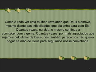 Como é lindo ver esta mulher, revelando que Deus a amava, 
mesmo diante das infidelidades que ela tinha para com Ele. 
Quantas vezes, na vida, o mesmo continua a 
acontecer com a gente. Quantas vezes, por mais agraciados que 
sejamos pelo Amor de Deus, nós também parecemos não querer 
pegar na mão de Deus para seguirmos nossa caminhada. 
11 
 