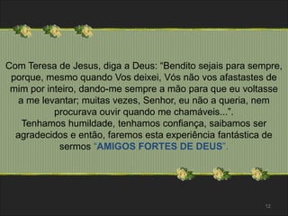 Com Teresa de Jesus, diga a Deus: “Bendito sejais para sempre, 
porque, mesmo quando Vos deixei, Vós não vos afastastes de 
mim por inteiro, dando-me sempre a mão para que eu voltasse 
a me levantar; muitas vezes, Senhor, eu não a queria, nem 
procurava ouvir quando me chamáveis...”. 
Tenhamos humildade, tenhamos confiança, saibamos ser 
agradecidos e então, faremos esta experiência fantástica de 
sermos “AMIGOS FORTES DE DEUS”. 
12 
 
