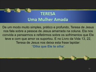 De um modo muito simples, prático e profundo, Teresa de Jesus 
nos fala sobre a pessoa de Jesus amarrada na coluna. Ela nos 
convida a pensarmos e refletirmos sobre os sofrimentos que Ele 
teve e com que amor os suportou. E no Livro da Vida 13, 22, 
Teresa de Jesus nos deixa esta frase lapidar: 
“Olha que Ele te olha”. 
13 
 