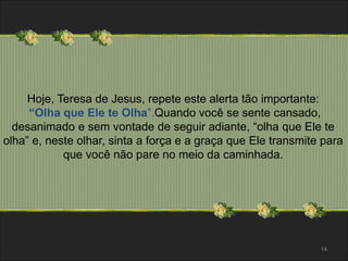 Hoje, Teresa de Jesus, repete este alerta tão importante: 
“Olha que Ele te Olha”.Quando você se sente cansado, 
desanimado e sem vontade de seguir adiante, “olha que Ele te 
olha” e, neste olhar, sinta a força e a graça que Ele transmite para 
que você não pare no meio da caminhada. 
14 
 