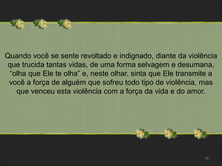 Quando você se sente revoltado e indignado, diante da violência 
que trucida tantas vidas, de uma forma selvagem e desumana, 
“olha que Ele te olha” e, neste olhar, sinta que Ele transmite a 
você a força de alguém que sofreu todo tipo de violência, mas 
que venceu esta violência com a força da vida e do amor. 
15 
 
