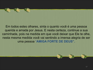 Em todos estes olhares, sinta o quanto você é uma pessoa 
querida e amada por Jesus. E nesta certeza, continue a sua 
caminhada, pois na medida em que você deixar que Ele te olhe, 
nesta mesma medida você vai sentindo a imensa alegria de ser 
uma pessoa “AMIGA FORTE DE DEUS”. 
17 
 