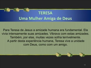 Para Teresa de Jesus a amizade humana era fundamental. Ela 
vivia intensamente suas amizades. Vibrava com estas amizades. 
Também, por elas, muitas vezes sofria terrivelmente. 
A partir desta experiência humana, Teresa vive a unidade 
com Deus, como com um amigo. 
19 
 