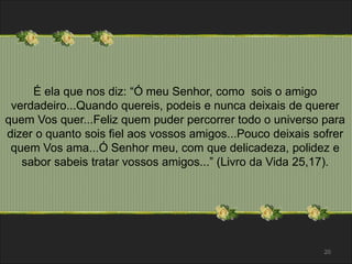É ela que nos diz: “Ó meu Senhor, como sois o amigo 
verdadeiro...Quando quereis, podeis e nunca deixais de querer 
quem Vos quer...Feliz quem puder percorrer todo o universo para 
dizer o quanto sois fiel aos vossos amigos...Pouco deixais sofrer 
quem Vos ama...Ó Senhor meu, com que delicadeza, polidez e 
sabor sabeis tratar vossos amigos...” (Livro da Vida 25,17). 
20 
 