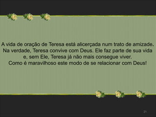 A vida de oração de Teresa está alicerçada num trato de amizade. 
Na verdade, Teresa convive com Deus. Ele faz parte de sua vida 
e, sem Ele, Teresa já não mais consegue viver. 
Como é maravilhoso este modo de se relacionar com Deus! 
21 
 
