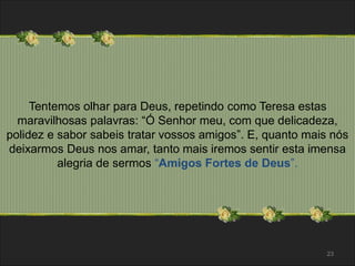 Tentemos olhar para Deus, repetindo como Teresa estas 
maravilhosas palavras: “Ó Senhor meu, com que delicadeza, 
polidez e sabor sabeis tratar vossos amigos”. E, quanto mais nós 
deixarmos Deus nos amar, tanto mais iremos sentir esta imensa 
alegria de sermos “Amigos Fortes de Deus”. 
23 
 