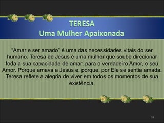 “Amar e ser amado” é uma das necessidades vitais do ser 
humano. Teresa de Jesus é uma mulher que soube direcionar 
toda a sua capacidade de amar, para o verdadeiro Amor, o seu 
Amor. Porque amava a Jesus e, porque, por Ele se sentia amada. 
Teresa reflete a alegria de viver em todos os momentos de sua 
existência. 
24 
 