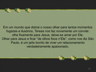 Em um mundo que distrai o nosso olhar para tantos momentos 
fugazes e ilusórios, Teresa nos faz novamente um convite: 
olhe fixamente para Jesus, deixe-se amar por Ele. 
Olhar para Jesus e ficar “de olhos fixos n’Ele”, como nos diz São 
Paulo, é um jeito bonito de viver um relacionamento 
verdadeiramente apaixonado. 
25 
 