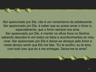 Ser apaixonado por Ele, não é um romantismo de adolescente. 
Ser apaixonado por Ele, é saber que eu posso amar o Amor e, 
especialmente, que o Amor sempre nos ama. 
Ser apaixonado por Ele, é manter os olhos fixos no Senhor, 
sabendo descobri-lo em todos os fatos e acontecimentos do meu 
viver. Ser apaixonado por Ele é deixar-se abraçar pelo Amor e 
neste abraço sentir que Ele me fala: “Eu te acolho, eu te amo, 
com tudo isso que és e me entregas. Deixa-me te amar”. 
26 
 