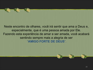 Neste encontro de olhares, você irá sentir que ama a Deus e, 
especialmente, que é uma pessoa amada por Ele. 
Fazendo esta experiência de amar e ser amada, você acabará 
sentindo sempre mais a alegria de ser 
“AMIGO FORTE DE DEUS”. 
28 
 