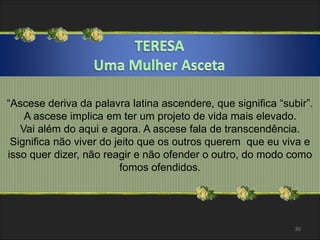 “Ascese deriva da palavra latina ascendere, que significa “subir”. 
A ascese implica em ter um projeto de vida mais elevado. 
Vai além do aqui e agora. A ascese fala de transcendência. 
Significa não viver do jeito que os outros querem que eu viva e 
isso quer dizer, não reagir e não ofender o outro, do modo como 
fomos ofendidos. 
30 
 