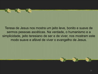 Teresa de Jesus nos mostra um jeito leve, bonito e suave de 
sermos pessoas ascéticas. Na verdade, o humanismo e a 
simplicidade, jeito teresiano de ser e de viver, nos mostram este 
modo suave e afável de viver o evangelho de Jesus. 
31 
 