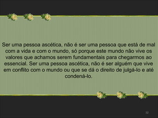 Ser uma pessoa ascética, não é ser uma pessoa que está de mal 
com a vida e com o mundo, só porque este mundo não vive os 
valores que achamos serem fundamentais para chegarmos ao 
essencial. Ser uma pessoa ascética, não é ser alguém que vive 
em conflito com o mundo ou que se dá o direito de julgá-lo e até 
condená-lo. 
32 
 