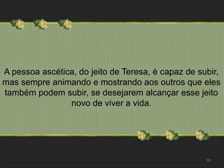 A pessoa ascética, do jeito de Teresa, é capaz de subir, 
mas sempre animando e mostrando aos outros que eles 
também podem subir, se desejarem alcançar esse jeito 
novo de viver a vida. 
33 
 
