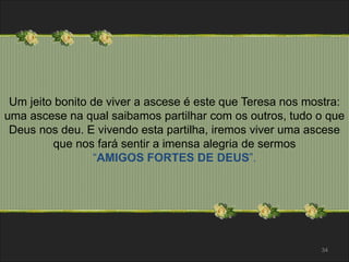 Um jeito bonito de viver a ascese é este que Teresa nos mostra: 
uma ascese na qual saibamos partilhar com os outros, tudo o que 
Deus nos deu. E vivendo esta partilha, iremos viver uma ascese 
que nos fará sentir a imensa alegria de sermos 
“AMIGOS FORTES DE DEUS”. 
34 
 