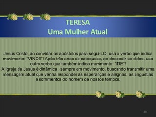 Jesus Cristo, ao convidar os apóstolos para segui-LO, usa o verbo que indica 
movimento: “VINDE”! Após três anos de catequese, ao despedir-se deles, usa 
outro verbo que também indica movimento: “IDE”! 
A Igreja de Jesus é dinâmica , sempre em movimento, buscando transmitir uma 
mensagem atual que venha responder às esperanças e alegrias, às angústias 
e sofrimentos do homem de nossos tempos. 
35 
 