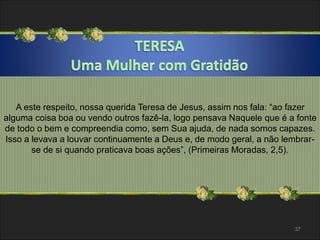 A este respeito, nossa querida Teresa de Jesus, assim nos fala: “ao fazer 
alguma coisa boa ou vendo outros fazê-la, logo pensava Naquele que é a fonte 
de todo o bem e compreendia como, sem Sua ajuda, de nada somos capazes. 
Isso a levava a louvar continuamente a Deus e, de modo geral, a não lembrar-se 
de si quando praticava boas ações”, (Primeiras Moradas, 2,5). 
37 
 