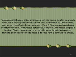 Teresa nos mostra que, saber agradecer, é um jeito bonito, simples e profundo 
de louvar. Saber agradecer é louvar com toda a humildade ao Deus da vida, 
pois temos consciência de que tudo vem d’Ele e é Ele que nos dá condições 
de fazermos o bem. Toda pessoa agradecida, sempre é uma pessoa simples e 
humilde. Simples, porque nunca se considera a protagonista das coisas. 
Humilde, porque sabe de onde nasce e de onde vem, o bem que ela pratica. 
38 
 