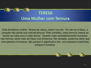 Esta fantástica mulher, Teresa de Jesus, assim nos diz: “Ao dar-se a Deus, o 
coração não perde sua natural ternura. Pelo contrário, essa ternura cresce ao 
tornar-se mais pura e mais divina”. Quanto mais verdadeiramente humanos 
nós formos, tanto mais de Deus nos tornamos. Na verdade, podemos dizer que 
uma pessoa é humana, não porque é espiritual e sim, uma pessoa é espiritual, 
porque é humana. 
40 
 