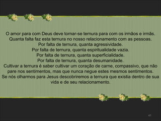 O amor para com Deus deve tornar-se ternura para com os irmãos e irmãs. 
Quanta falta faz esta ternura no nosso relacionamento com as pessoas. 
Por falta de ternura, quanta agressividade. 
Por falta de ternura, quanta espiritualidade vazia. 
Por falta de ternura, quanta superficialidade. 
Por falta de ternura, quanta desumanidade. 
Cultivar a ternura é saber cultivar um coração de carne, compassivo, que não 
pare nos sentimentos, mas que nunca negue estes mesmos sentimentos. 
Se nós olharmos para Jesus descobriremos a ternura que existia dentro de sua 
vida e de seu relacionamento. 
41 
 