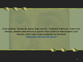 Com certeza, Teresa de Jesus, hoje nos diz: “Cultivem a ternura, vivam com 
ternura, atraiam pela ternura e quanto mais vocês se relacionarem com 
ternura, tanto mais vocês acabarão se tornando 
“AMIGOS FORTES DE DEUS”. 
42 
 