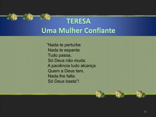 “Nada te perturbe 
Nada te espante 
Tudo passa, 
Só Deus não muda. 
A paciência tudo alcança 
Quem a Deus tem, 
Nada lhe falta. 
Só Deus basta”! 
43 
 