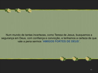 Num mundo de tantas incertezas, como Teresa de Jesus, busquemos a 
segurança em Deus, com confiança e convicção, e tenhamos a certeza de que 
vale a pena sermos “AMIGOS FORTES DE DEUS”. 
45 
 