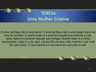 O amor de Deus não é uma teoria. O amor de Deus não é uma ilusão! Deus me 
ama de verdade. E quanto maior é a pobreza daquele que estende a mão, 
tanto maior é o presente daquele que entrega. Quanto maior é a minha 
necessidade, maior é o seu dom, porque Ele me ama. Não importa o que você 
tem para Deus. O que importa é o que Deus tem para dar a você. 
46 
 