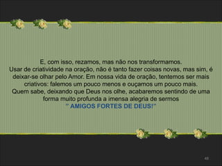 E, com isso, rezamos, mas não nos transformamos. 
Usar de criatividade na oração, não é tanto fazer coisas novas, mas sim, é 
deixar-se olhar pelo Amor. Em nossa vida de oração, tentemos ser mais 
criativos: falemos um pouco menos e ouçamos um pouco mais. 
Quem sabe, deixando que Deus nos olhe, acabaremos sentindo de uma 
forma muito profunda a imensa alegria de sermos 
” AMIGOS FORTES DE DEUS!” 
48 
 