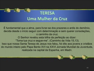 É fundamental que a alma, para livrar-se dos prazeres e ardis do demônio, 
decida desde o início seguir com determinação e sem querer consolações, 
o caminho da cruz. 
O Senhor revelou esta trilha da perfeição ao dizer: 
“Toma tua cruz e segue-me”. (Caminho da Vida 15,13). 
Isso que nossa Santa Teresa de Jesus nos falou, foi dito aos jovens e cristãos 
do mundo inteiro pelo Papa Bento XVI na XXVI Jornada Mundial da Juventude, 
realizada na capital da Espanha, em Madri. 
49 
 