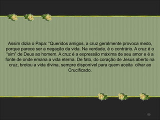 Assim dizia o Papa: “Queridos amigos, a cruz geralmente provoca medo, 
porque parece ser a negação da vida. Na verdade, é o contrário. A cruz é o 
“sim” de Deus ao homem. A cruz é a expressão máxima de seu amor e é a 
fonte de onde emana a vida eterna. De fato, do coração de Jesus aberto na 
cruz, brotou a vida divina, sempre disponível para quem aceita olhar ao 
Crucificado. 
50 
 