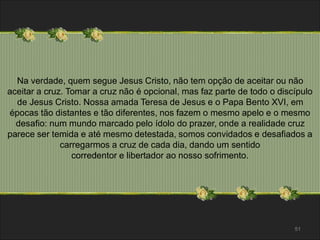 Na verdade, quem segue Jesus Cristo, não tem opção de aceitar ou não 
aceitar a cruz. Tomar a cruz não é opcional, mas faz parte de todo o discípulo 
de Jesus Cristo. Nossa amada Teresa de Jesus e o Papa Bento XVI, em 
épocas tão distantes e tão diferentes, nos fazem o mesmo apelo e o mesmo 
desafio: num mundo marcado pelo ídolo do prazer, onde a realidade cruz 
parece ser temida e até mesmo detestada, somos convidados e desafiados a 
carregarmos a cruz de cada dia, dando um sentido 
corredentor e libertador ao nosso sofrimento. 
51 
 