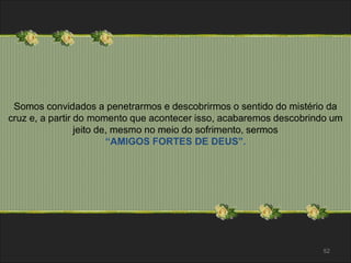 Somos convidados a penetrarmos e descobrirmos o sentido do mistério da 
cruz e, a partir do momento que acontecer isso, acabaremos descobrindo um 
jeito de, mesmo no meio do sofrimento, sermos 
“AMIGOS FORTES DE DEUS”. 
52 
 