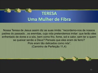 Nossa Teresa de Jesus assim diz as suas irmãs: “recordemo-nos de nossos 
padres do passado , os eremitas, cuja vida pretendemos imitar: que terão eles 
enfrentado de dores e a sós, bem como frio, fome, sol e calor, sem ter a quem 
53 
se queixar senão a Deus? Pensais que eles eram de ferro? 
Pois eram tão delicados como nós”. 
(Caminho de Perfeição 11,4) 
 