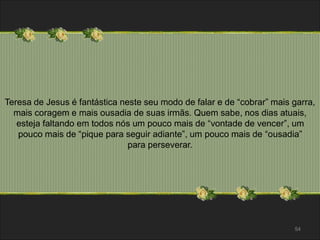 Teresa de Jesus é fantástica neste seu modo de falar e de “cobrar” mais garra, 
mais coragem e mais ousadia de suas irmãs. Quem sabe, nos dias atuais, 
esteja faltando em todos nós um pouco mais de “vontade de vencer”, um 
pouco mais de “pique para seguir adiante”, um pouco mais de “ousadia” 
54 
para perseverar. 
 
